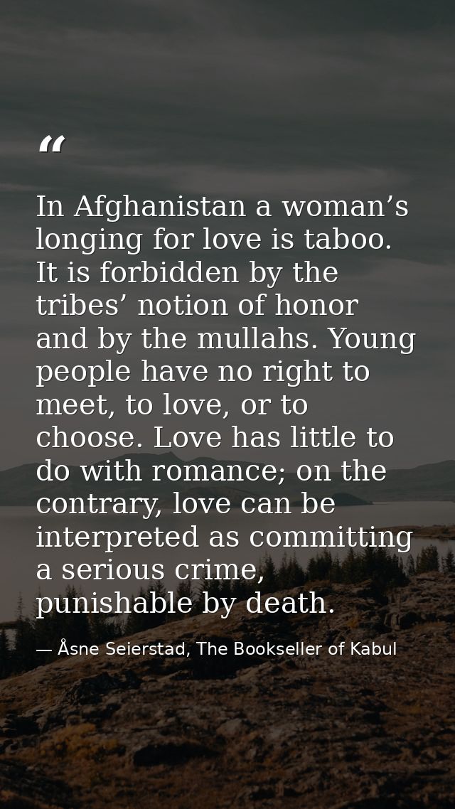 In Afghanistan a woman’s longing for love is taboo. It is forbidden by the tribes’ notion of honor and by the mullahs. Y — Åsne Seierstad, The Bookseller of Kabul