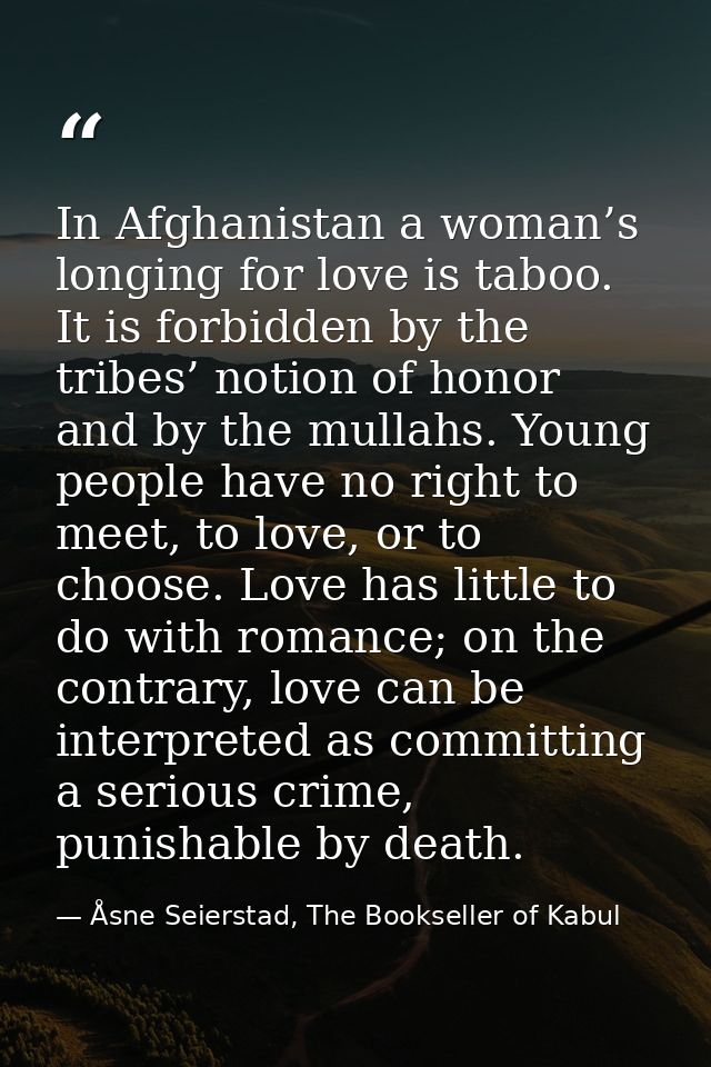 In Afghanistan a woman’s longing for love is taboo. It is forbidden by the tribes’ notion of honor and by the mullahs. Y — Åsne Seierstad, The Bookseller of Kabul