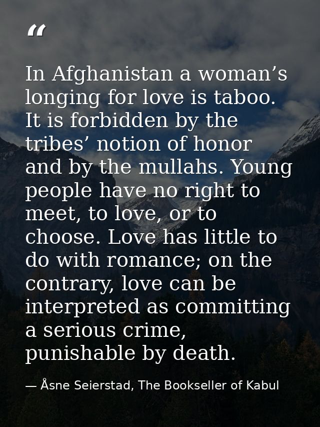 In Afghanistan a woman’s longing for love is taboo. It is forbidden by the tribes’ notion of honor and by the mullahs. Y — Åsne Seierstad, The Bookseller of Kabul