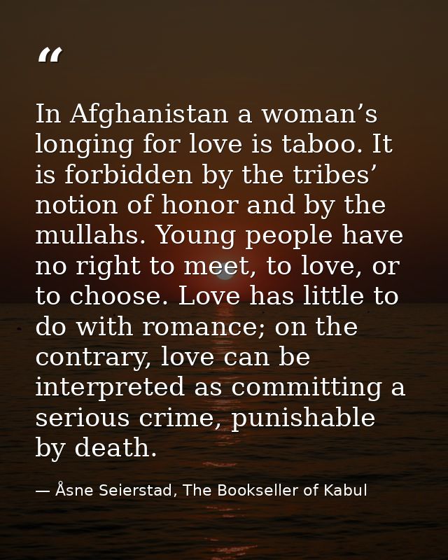 In Afghanistan a woman’s longing for love is taboo. It is forbidden by the tribes’ notion of honor and by the mullahs. Y — Åsne Seierstad, The Bookseller of Kabul