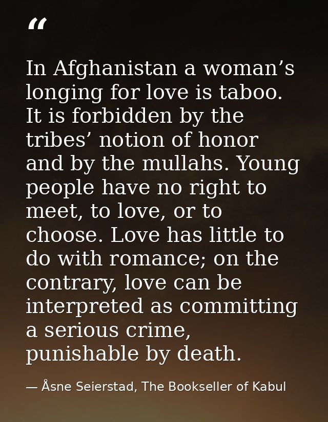 In Afghanistan a woman’s longing for love is taboo. It is forbidden by the tribes’ notion of honor and by the mullahs. Y — Åsne Seierstad, The Bookseller of Kabul