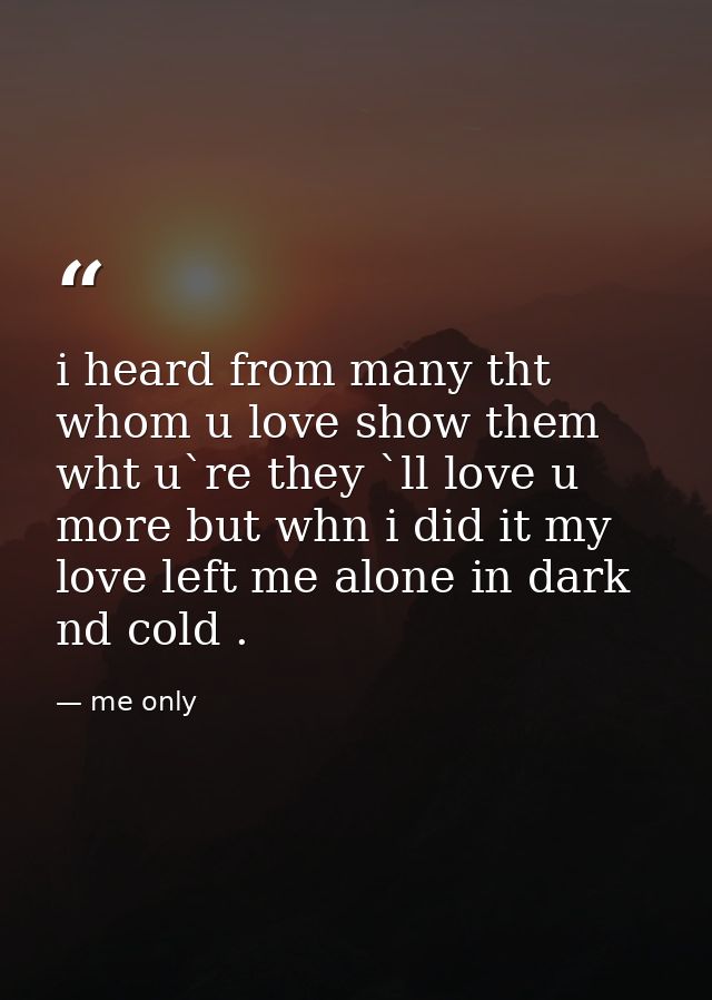 i heard from many tht whom u love show them wht u`re they `ll love u more but whn i did it my love left me alone in dark — me only