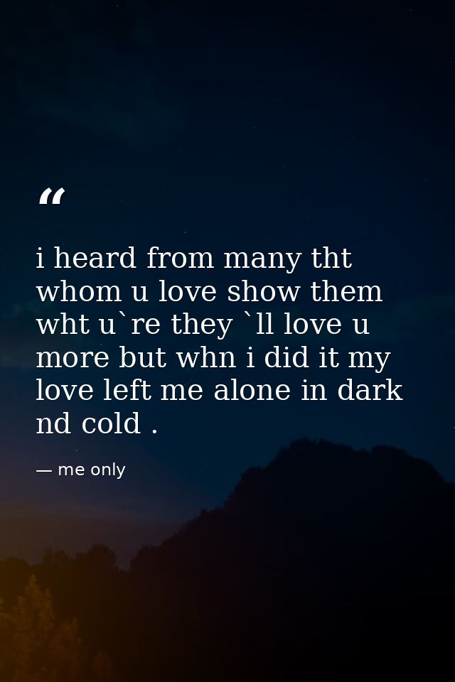 i heard from many tht whom u love show them wht u`re they `ll love u more but whn i did it my love left me alone in dark — me only