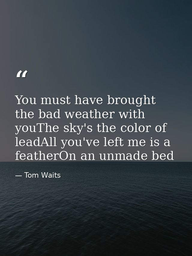 You must have brought the bad weather with youThe sky's the color of leadAll you've left me is a featherOn an unmade bed — Tom Waits