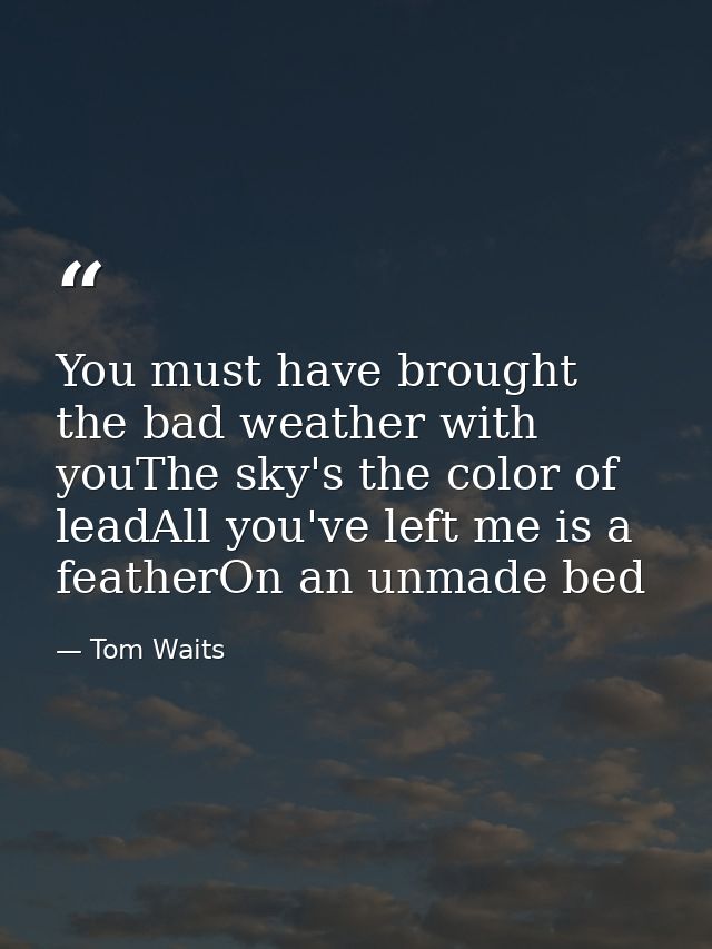 You must have brought the bad weather with youThe sky's the color of leadAll you've left me is a featherOn an unmade bed — Tom Waits
