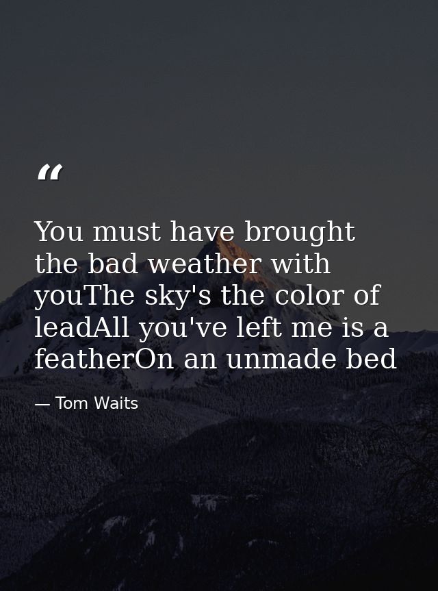 You must have brought the bad weather with youThe sky's the color of leadAll you've left me is a featherOn an unmade bed — Tom Waits