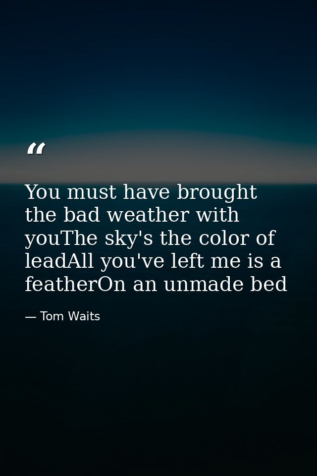 You must have brought the bad weather with youThe sky's the color of leadAll you've left me is a featherOn an unmade bed — Tom Waits