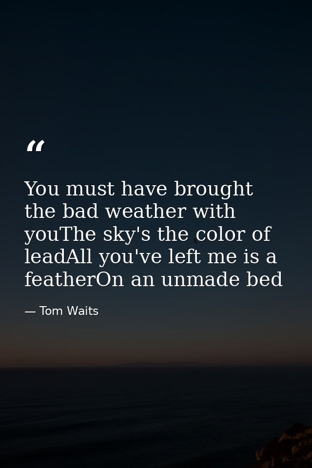 You must have brought the bad weather with youThe sky's the color of leadAll you've left me is a featherOn an unmade bed — Tom Waits