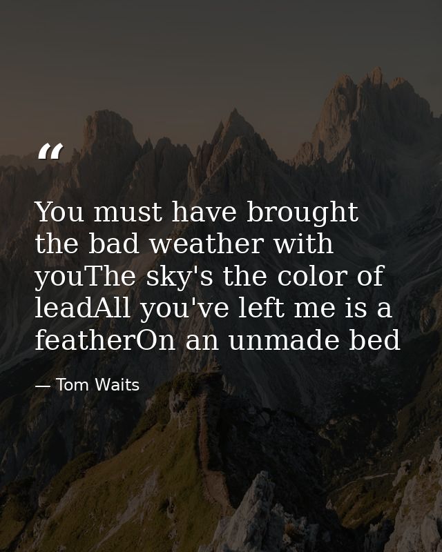 You must have brought the bad weather with youThe sky's the color of leadAll you've left me is a featherOn an unmade bed — Tom Waits