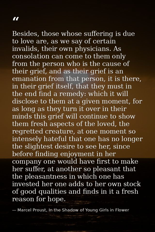 Besides, those whose suffering is due to love are, as we say of certain invalids, their own physicians. As consolation c — Marcel Proust, In the Shadow of Young Girls in Flower