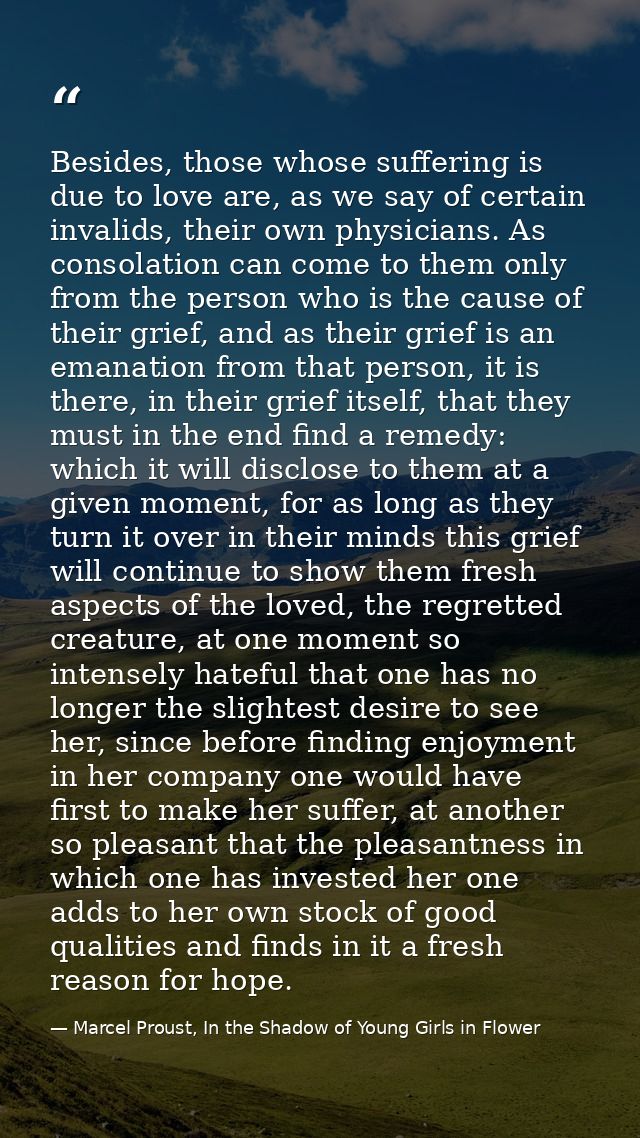 Besides, those whose suffering is due to love are, as we say of certain invalids, their own physicians. As consolation c — Marcel Proust, In the Shadow of Young Girls in Flower