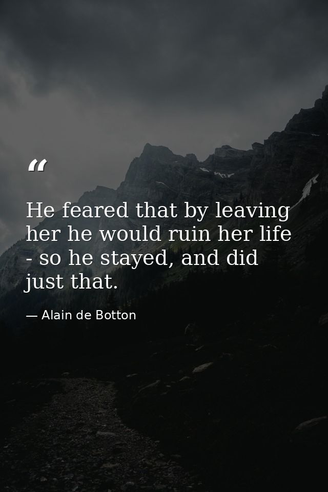 He feared that by leaving her he would ruin her life - so he stayed, and did just that. — Alain de Botton