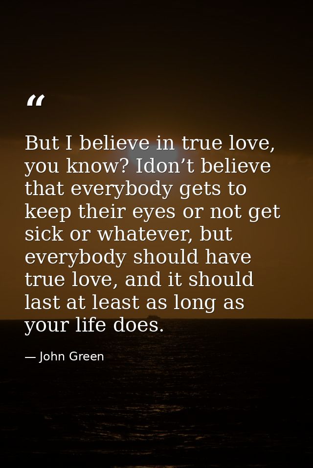 But I believe in true love, you know? Idon’t believe that everybody gets to keep their eyes or not get sick or whatever, — John Green