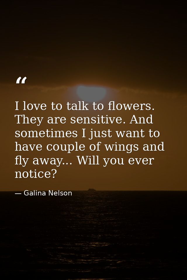 I love to talk to flowers. They are sensitive. And sometimes I just want to have couple of wings and fly away... Will yo — Galina Nelson