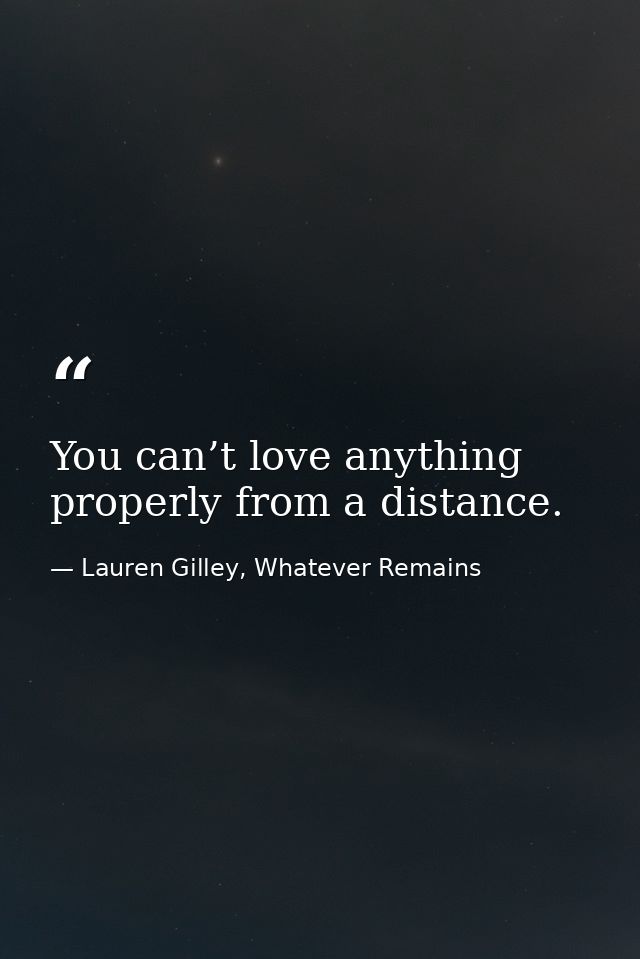 You can’t love anything properly from a distance. — Lauren Gilley, Whatever Remains