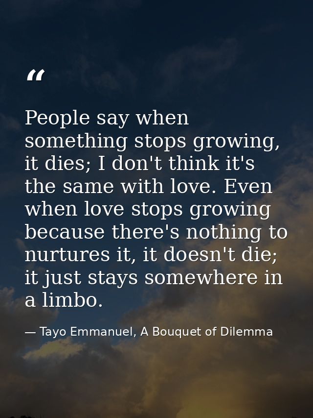 People say when something stops growing, it dies; I don't think it's the same with love. Even when love stops growing be — Tayo Emmanuel, A Bouquet of Dilemma
