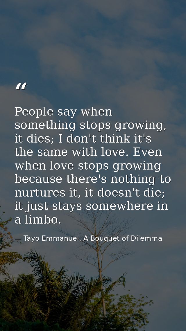 People say when something stops growing, it dies; I don't think it's the same with love. Even when love stops growing be — Tayo Emmanuel, A Bouquet of Dilemma