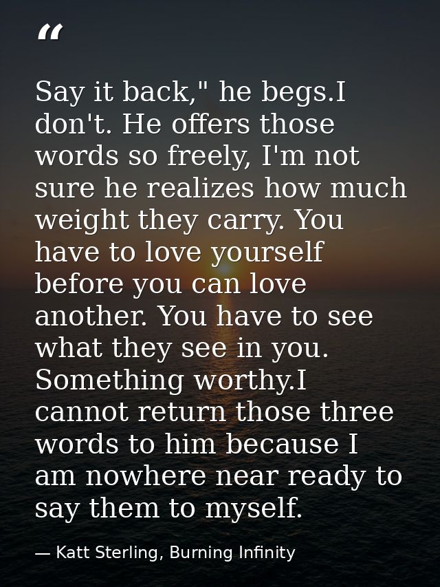 Say it back," he begs.I don't. He offers those words so freely, I'm not sure he realizes how much weight they carry. You — Katt Sterling, Burning Infinity