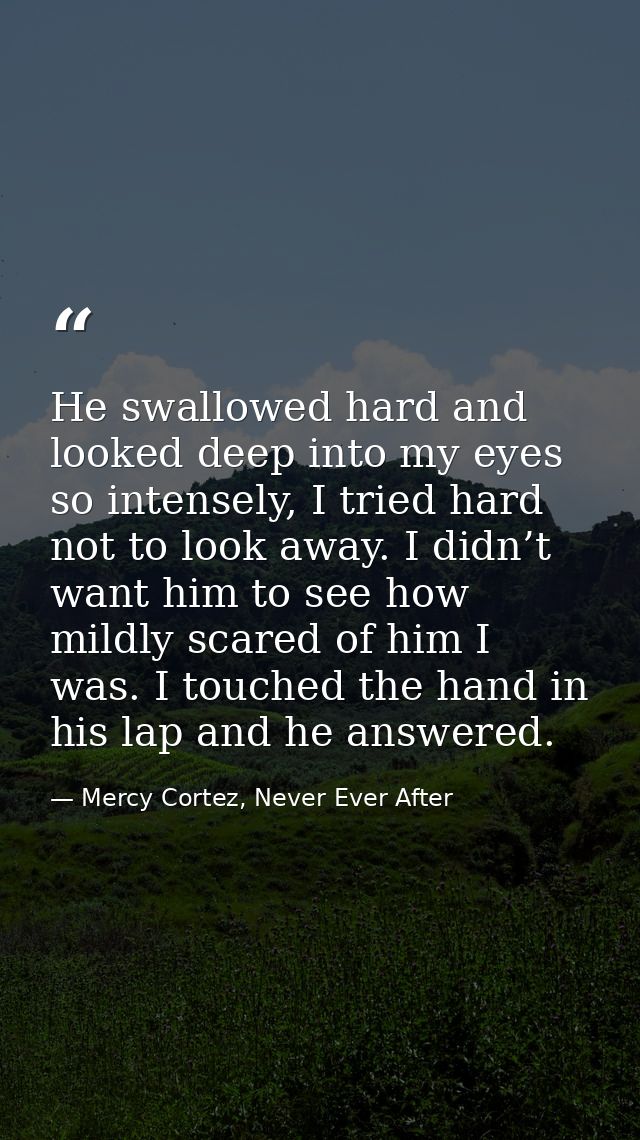 He swallowed hard and looked deep into my eyes so intensely, I tried hard not to look away. I didn’t want him to see how — Mercy Cortez, Never Ever After