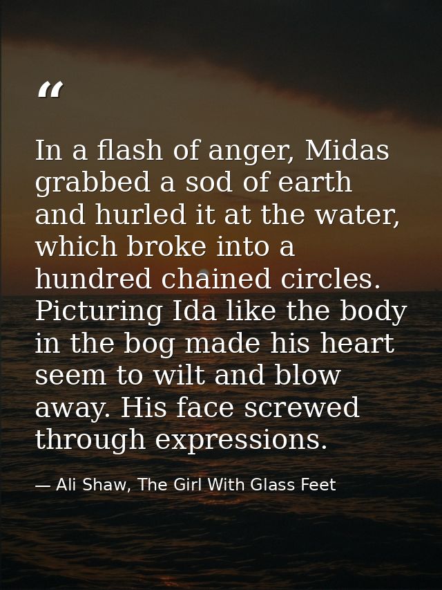 In a flash of anger, Midas grabbed a sod of earth and hurled it at the water, which broke into a hundred chained circles — Ali Shaw, The Girl With Glass Feet