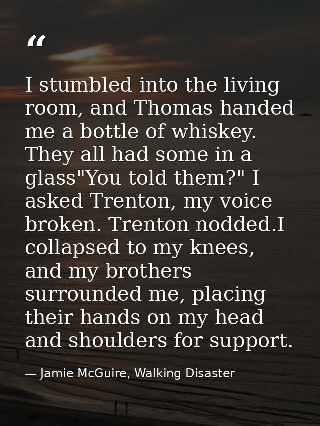 I stumbled into the living room, and Thomas handed me a bottle of whiskey. They all had some in a glass"You told them?"  — Jamie McGuire, Walking Disaster