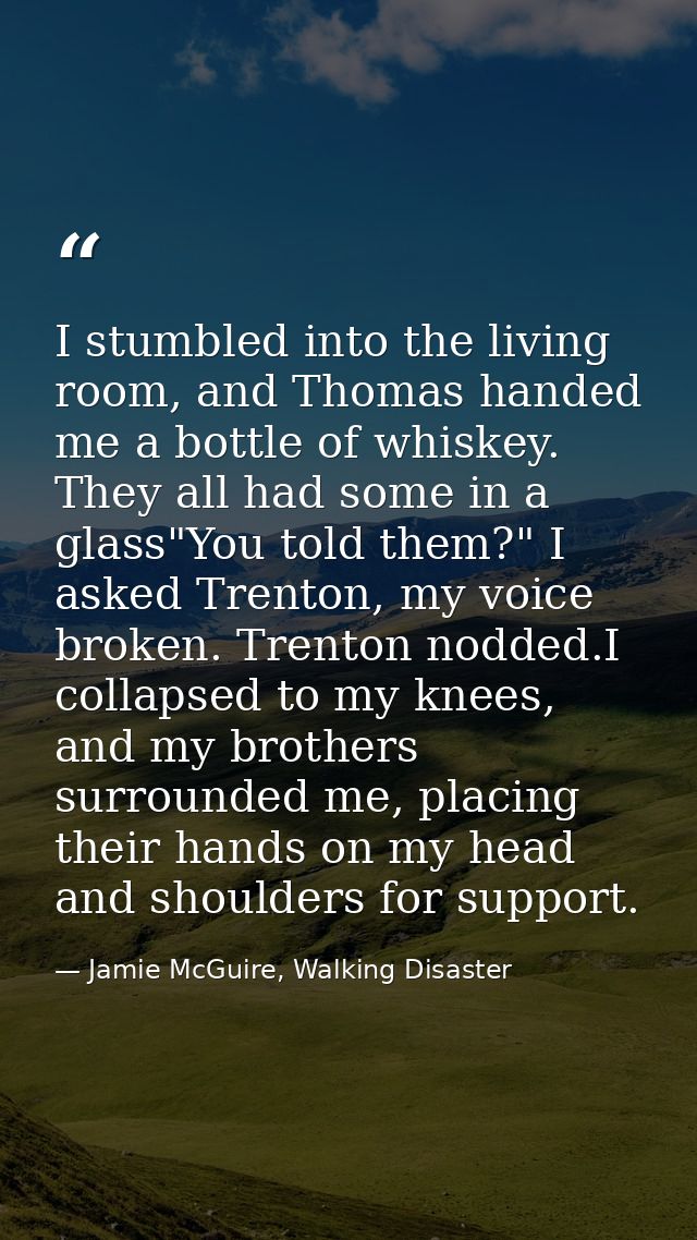I stumbled into the living room, and Thomas handed me a bottle of whiskey. They all had some in a glass"You told them?"  — Jamie McGuire, Walking Disaster