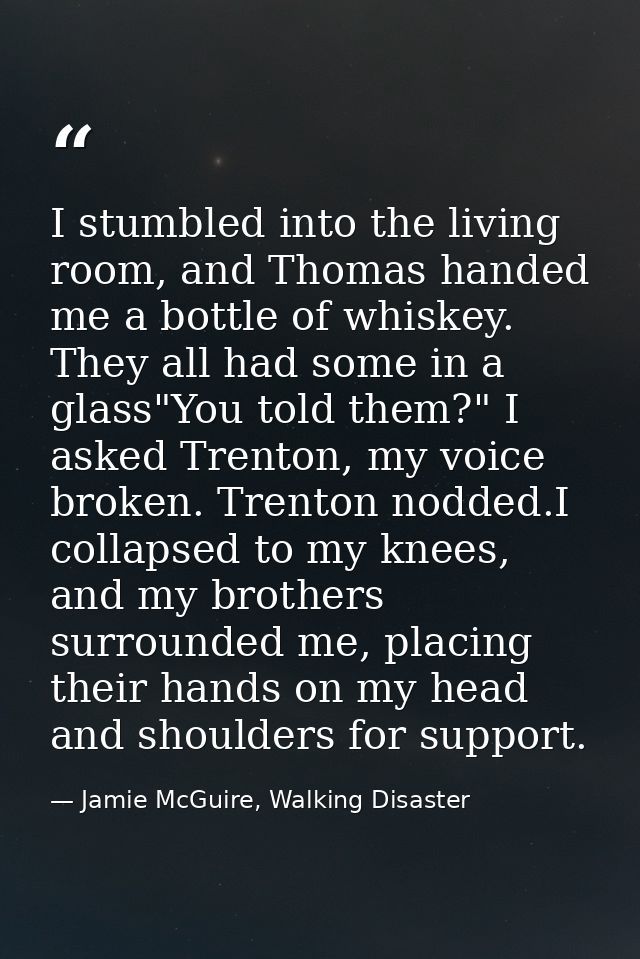 I stumbled into the living room, and Thomas handed me a bottle of whiskey. They all had some in a glass"You told them?"  — Jamie McGuire, Walking Disaster