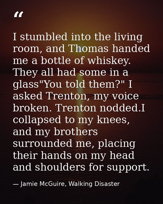 I stumbled into the living room, and Thomas handed me a bottle of whiskey. They all had some in a glass"You told them?"  — Jamie McGuire, Walking Disaster