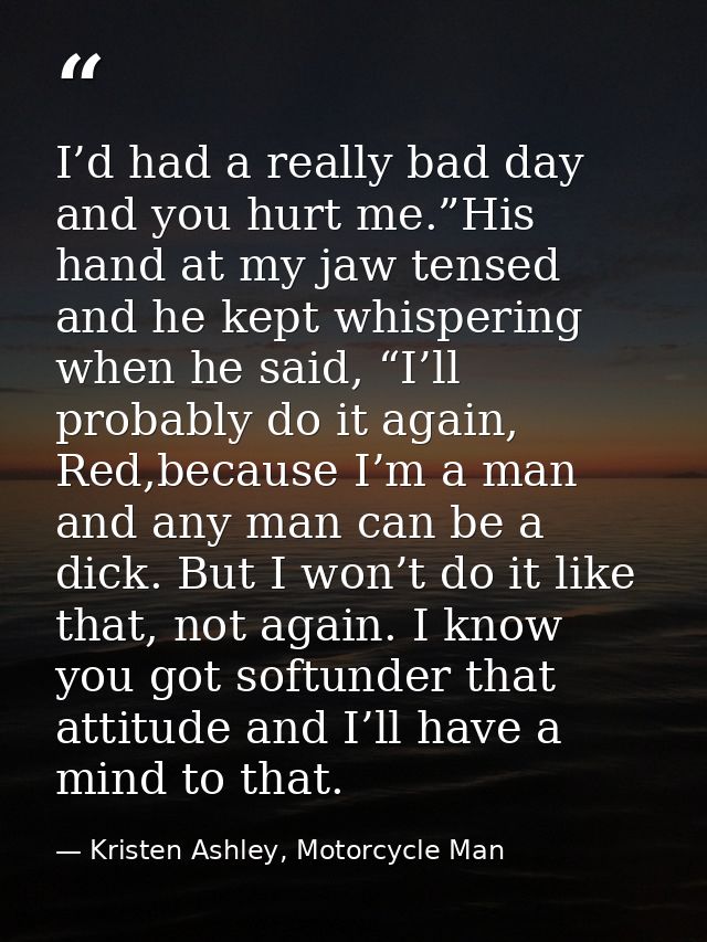 I’d had a really bad day and you hurt me.”His hand at my jaw tensed and he kept whispering when he said, “I’ll probably  — Kristen Ashley, Motorcycle Man
