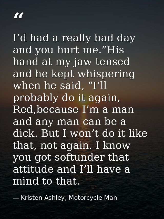 I’d had a really bad day and you hurt me.”His hand at my jaw tensed and he kept whispering when he said, “I’ll probably  — Kristen Ashley, Motorcycle Man