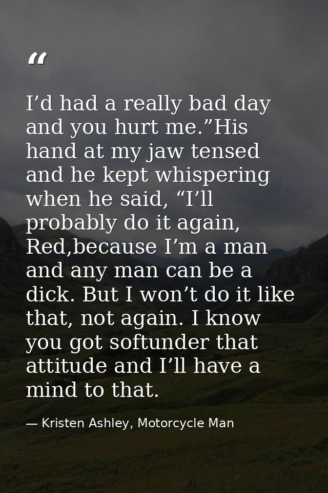 I’d had a really bad day and you hurt me.”His hand at my jaw tensed and he kept whispering when he said, “I’ll probably  — Kristen Ashley, Motorcycle Man