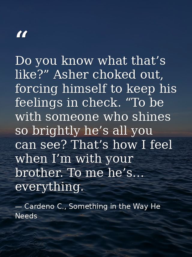 Do you know what that’s like?” Asher choked out, forcing himself to keep his feelings in check. “To be with someone who  — Cardeno C., Something in the Way He Needs