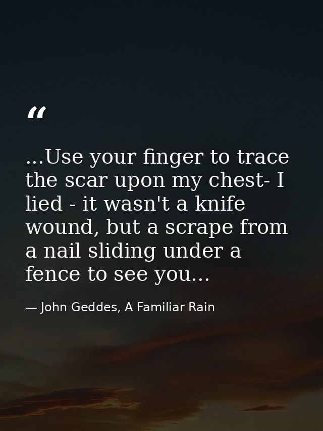 ...Use your finger to trace the scar upon my chest- I lied - it wasn't a knife wound, but a scrape from a nail sliding u — John Geddes, A Familiar Rain