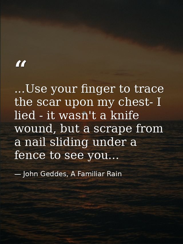 ...Use your finger to trace the scar upon my chest- I lied - it wasn't a knife wound, but a scrape from a nail sliding u — John Geddes, A Familiar Rain