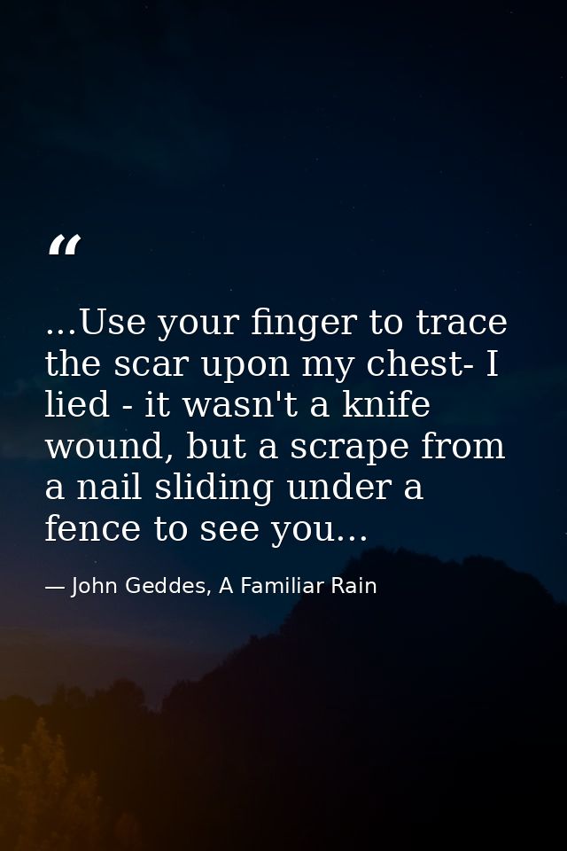 ...Use your finger to trace the scar upon my chest- I lied - it wasn't a knife wound, but a scrape from a nail sliding u — John Geddes, A Familiar Rain