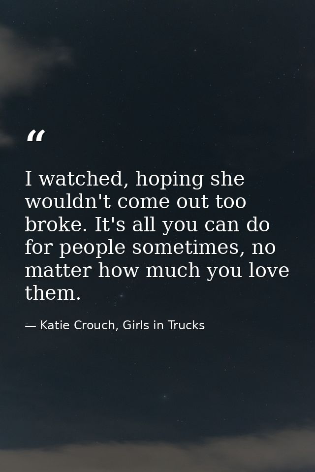 I watched, hoping she wouldn't come out too broke. It's all you can do for people sometimes, no matter how much you love — Katie Crouch, Girls in Trucks