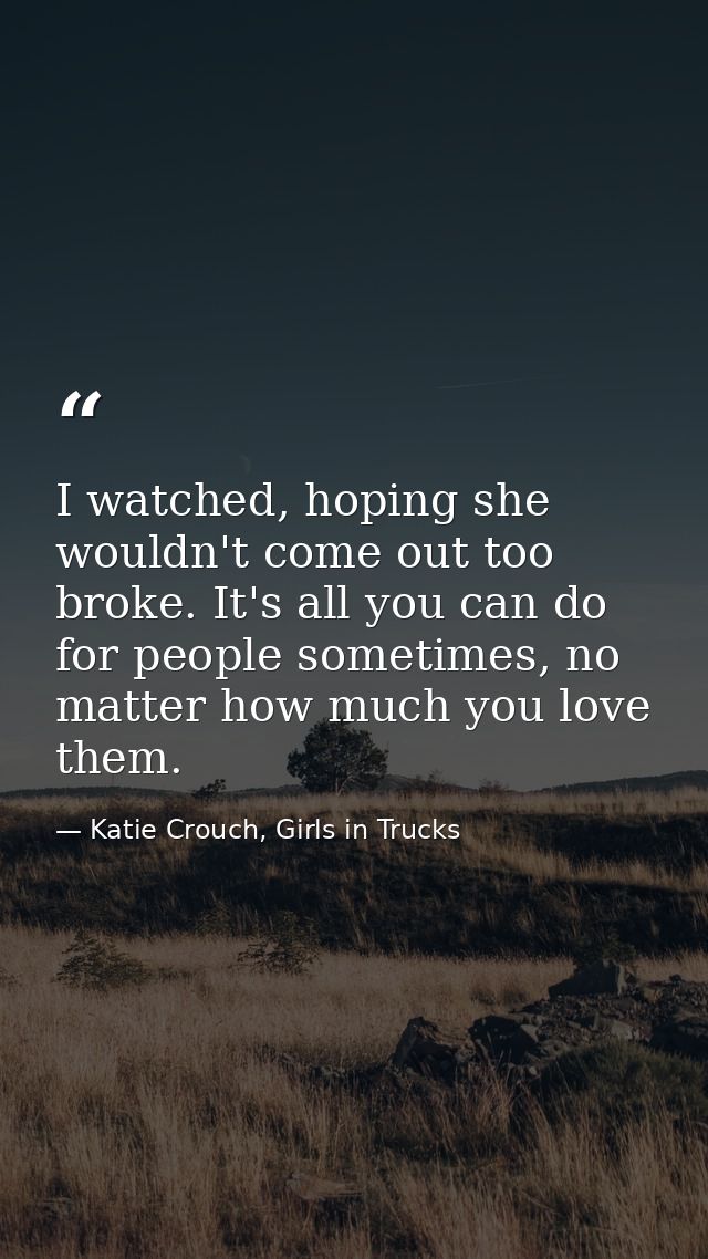 I watched, hoping she wouldn't come out too broke. It's all you can do for people sometimes, no matter how much you love — Katie Crouch, Girls in Trucks