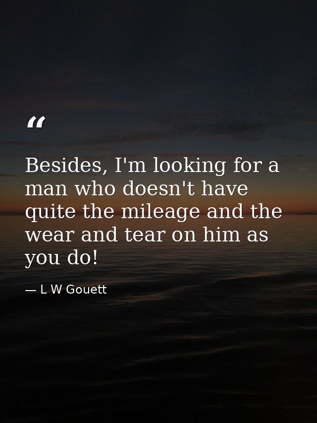 Besides, I'm looking for a man who doesn't have quite the mileage and the wear and tear on him as you do! — L W Gouett