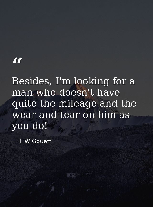 Besides, I'm looking for a man who doesn't have quite the mileage and the wear and tear on him as you do! — L W Gouett