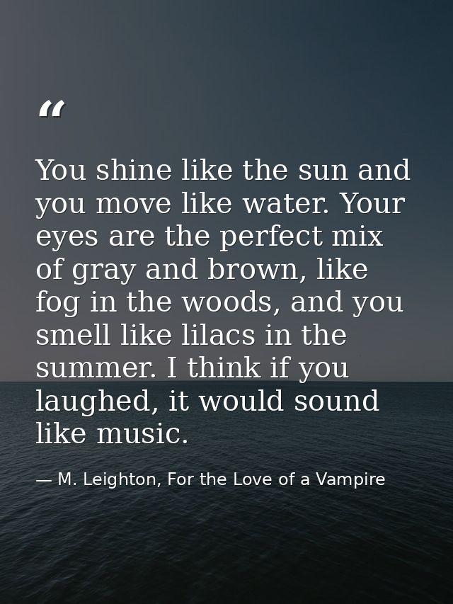 You shine like the sun and you move like water. Your eyes are the perfect mix of gray and brown, like fog in the woods,  — M. Leighton, For the Love of a Vampire