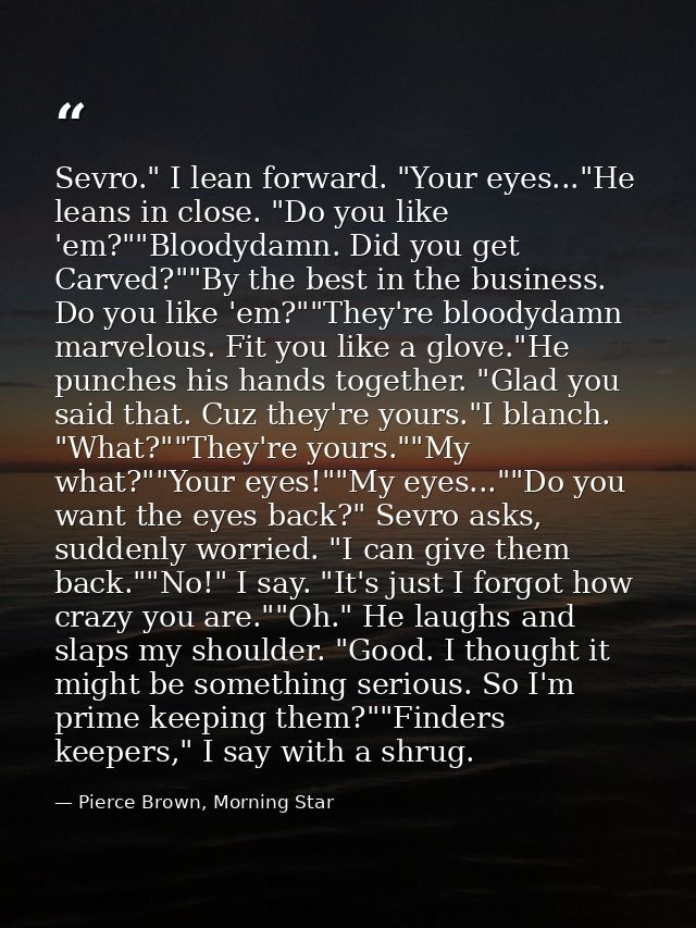 Sevro." I lean forward. "Your eyes..."He leans in close. "Do you like 'em?""Bloodydamn. Did you get Carved?""By the best — Pierce Brown, Morning Star