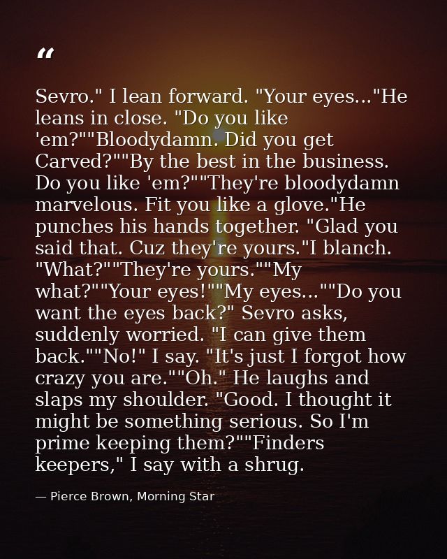 Sevro." I lean forward. "Your eyes..."He leans in close. "Do you like 'em?""Bloodydamn. Did you get Carved?""By the best — Pierce Brown, Morning Star