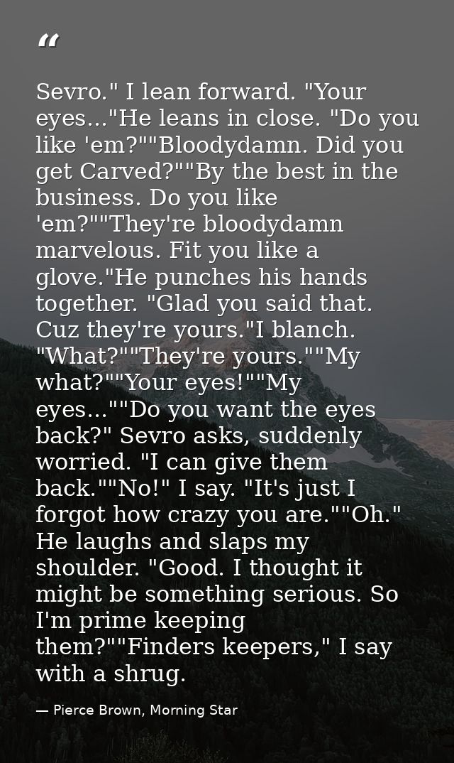 Sevro." I lean forward. "Your eyes..."He leans in close. "Do you like 'em?""Bloodydamn. Did you get Carved?""By the best — Pierce Brown, Morning Star