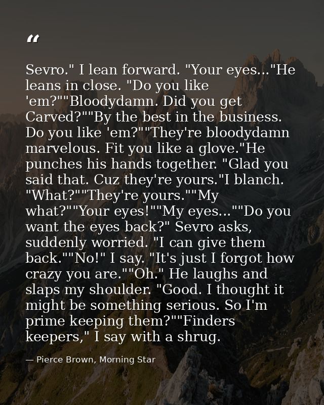 Sevro." I lean forward. "Your eyes..."He leans in close. "Do you like 'em?""Bloodydamn. Did you get Carved?""By the best — Pierce Brown, Morning Star