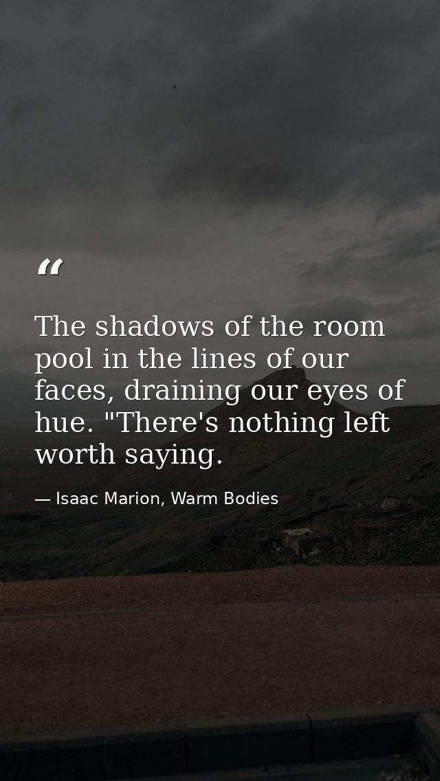 The shadows of the room pool in the lines of our faces, draining our eyes of hue. "There's nothing left worth saying. — Isaac Marion, Warm Bodies