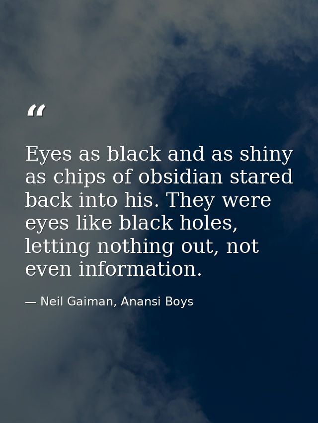 Eyes as black and as shiny as chips of obsidian stared back into his. They were eyes like black holes, letting nothing o — Neil Gaiman, Anansi Boys