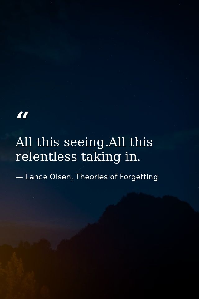 All this seeing.All this relentless taking in. — Lance Olsen, Theories of Forgetting