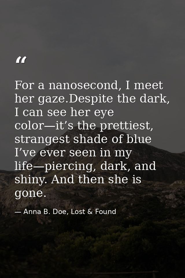 For a nanosecond, I meet her gaze.Despite the dark, I can see her eye color—it’s the prettiest, strangest shade of blue  — Anna B. Doe, Lost & Found