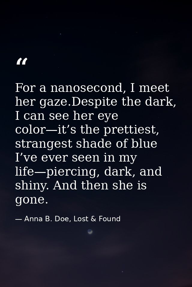 For a nanosecond, I meet her gaze.Despite the dark, I can see her eye color—it’s the prettiest, strangest shade of blue  — Anna B. Doe, Lost & Found