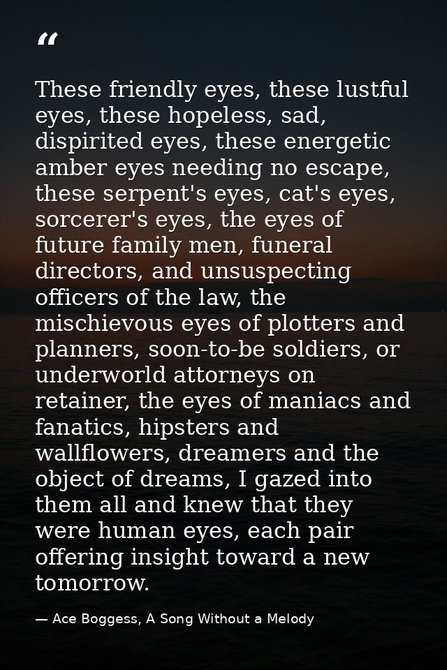 These friendly eyes, these lustful eyes, these hopeless, sad, dispirited eyes, these energetic amber eyes needing no esc — Ace Boggess, A Song Without a Melody
